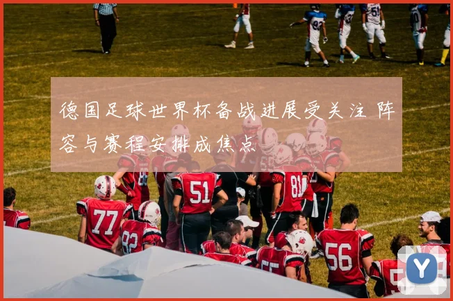 德国足球世界杯备战进展受关注 阵容与赛程安排成焦点