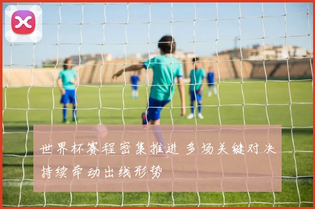 世界杯赛程密集推进 多场关键对决持续牵动出线形势