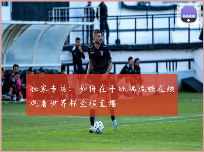 独家专访：如何在手机端流畅在线观看世界杯全程直播