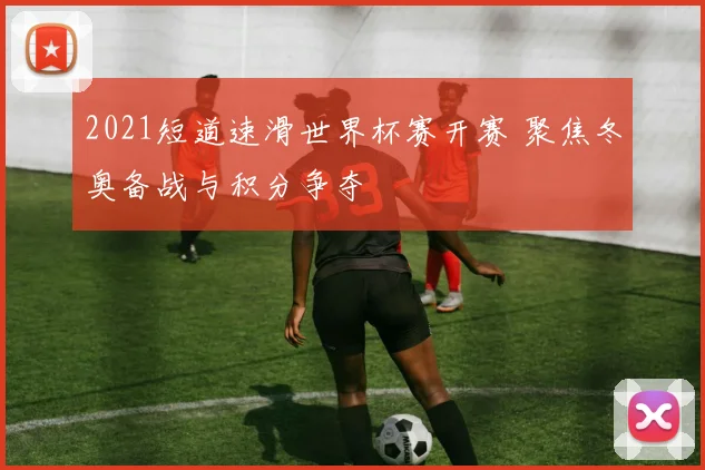 2021短道速滑世界杯赛开赛 聚焦冬奥备战与积分争夺