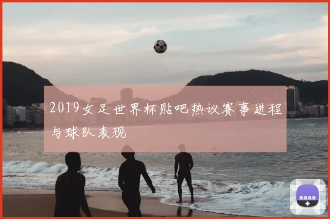 2019女足世界杯贴吧热议赛事进程与球队表现