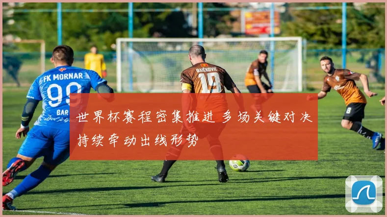 世界杯赛程密集推进 多场关键对决持续牵动出线形势