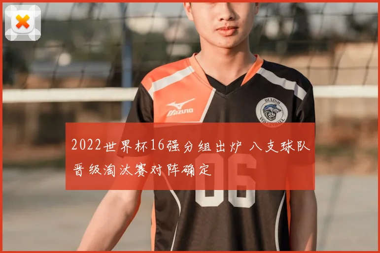 2022世界杯16强分组出炉 八支球队晋级淘汰赛对阵确定