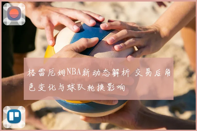 格雷厄姆NBA新动态解析 交易后角色变化与球队轮换影响