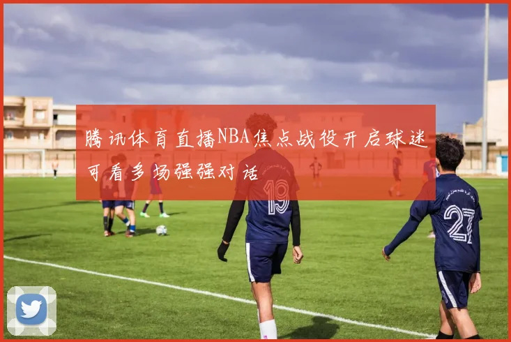 腾讯体育直播NBA焦点战役开启球迷可看多场强强对话