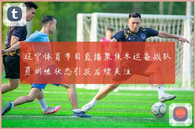 辽宁体育节目直播聚焦冬运备战队员训练状态引发后续关注