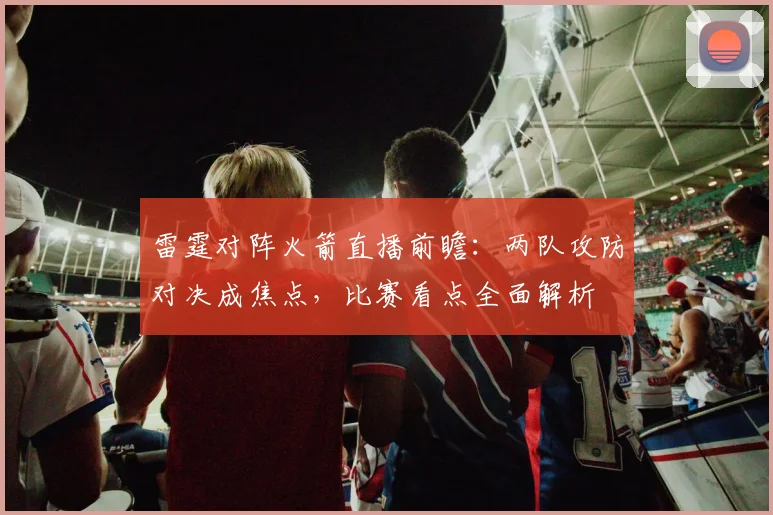 雷霆对阵火箭直播前瞻：两队攻防对决成焦点，比赛看点全面解析