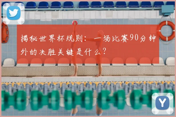 揭秘世界杯规则：一场比赛90分钟外的决胜关键是什么？