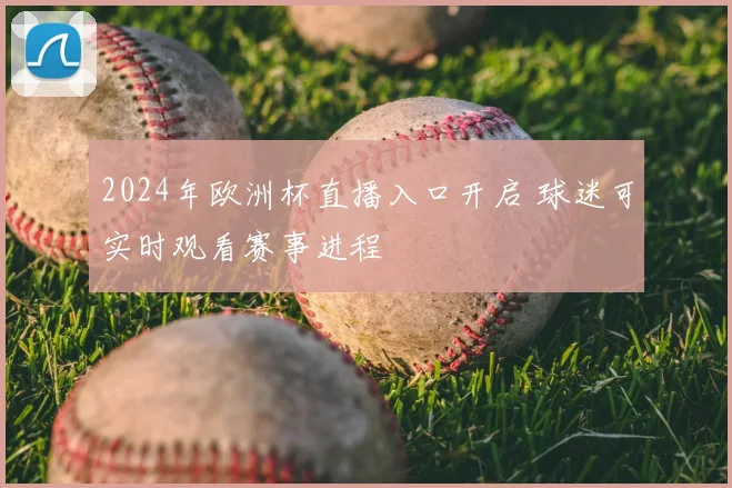 2024年欧洲杯直播入口开启 球迷可实时观看赛事进程