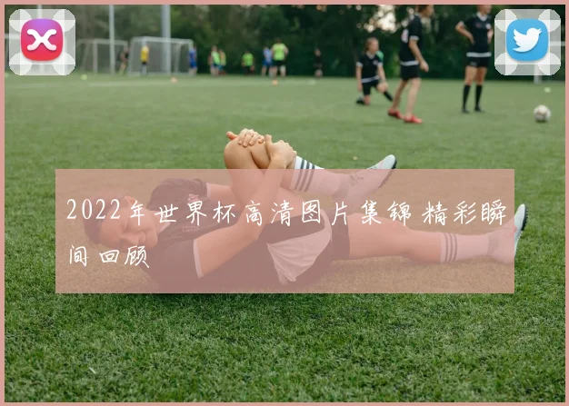 2022年世界杯高清图片集锦 精彩瞬间回顾