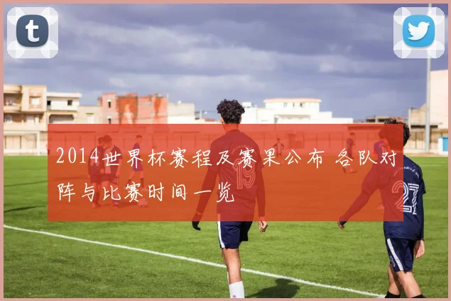 2014世界杯赛程及赛果公布 各队对阵与比赛时间一览