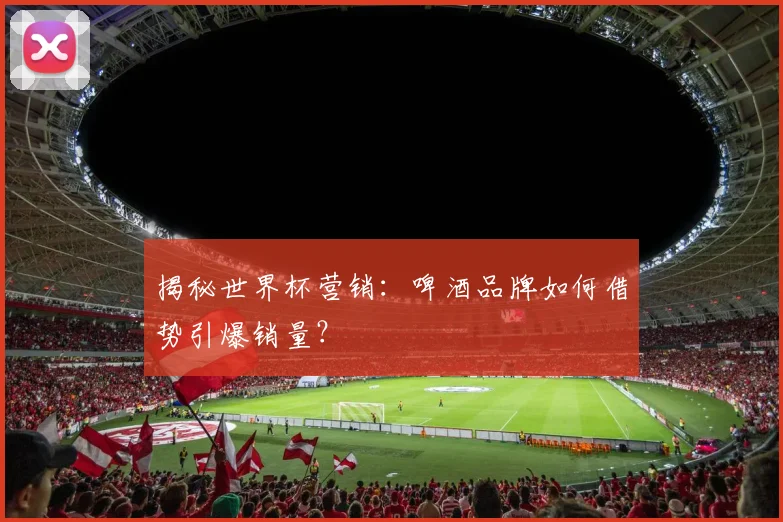 揭秘世界杯营销：啤酒品牌如何借势引爆销量？