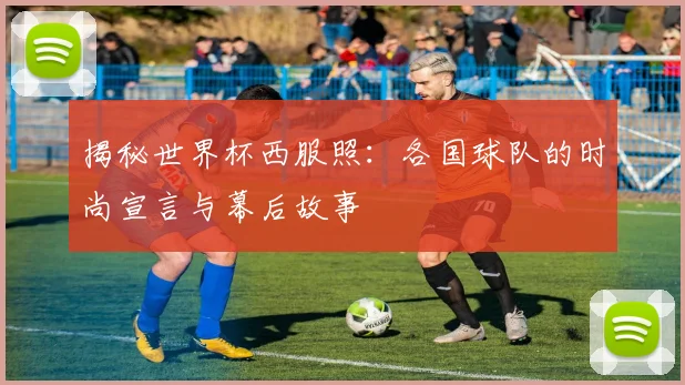 揭秘世界杯西服照：各国球队的时尚宣言与幕后故事